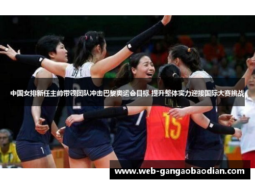中国女排新任主帅带领团队冲击巴黎奥运会目标 提升整体实力迎接国际大赛挑战