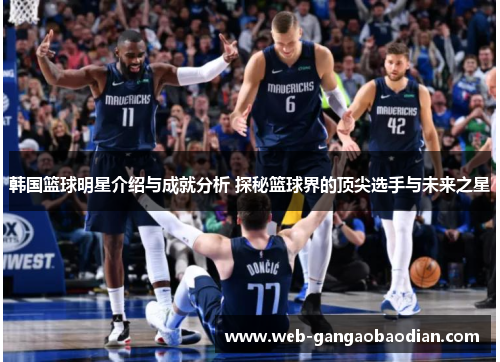 韩国篮球明星介绍与成就分析 探秘篮球界的顶尖选手与未来之星